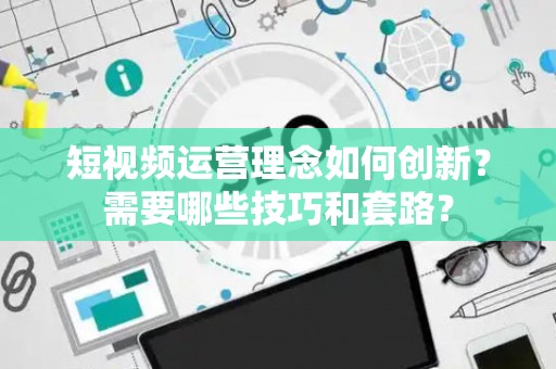 短视频运营理念如何创新？需要哪些技巧和套路？